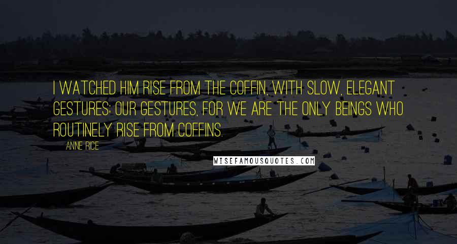 Anne Rice Quotes: I watched him rise from the coffin, with slow, elegant gestures; our gestures, for we are the only beings who routinely rise from coffins.