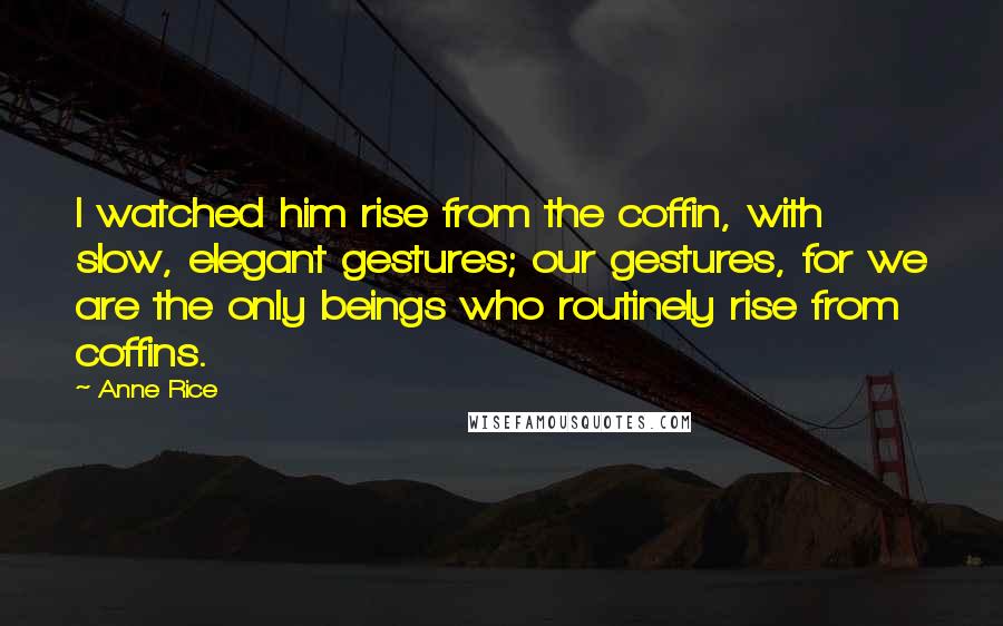 Anne Rice Quotes: I watched him rise from the coffin, with slow, elegant gestures; our gestures, for we are the only beings who routinely rise from coffins.