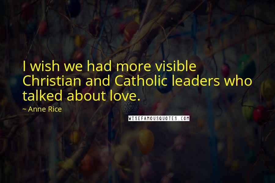 Anne Rice Quotes: I wish we had more visible Christian and Catholic leaders who talked about love.