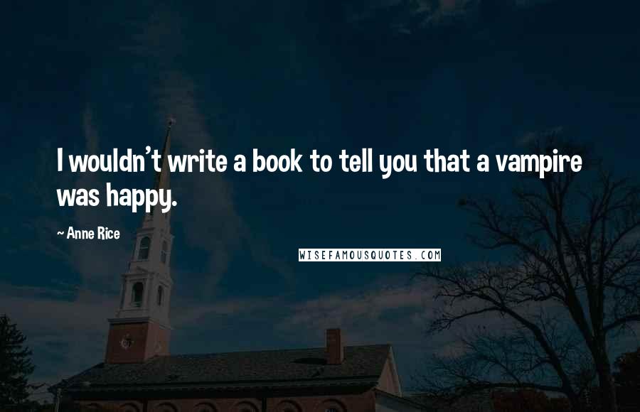 Anne Rice Quotes: I wouldn't write a book to tell you that a vampire was happy.