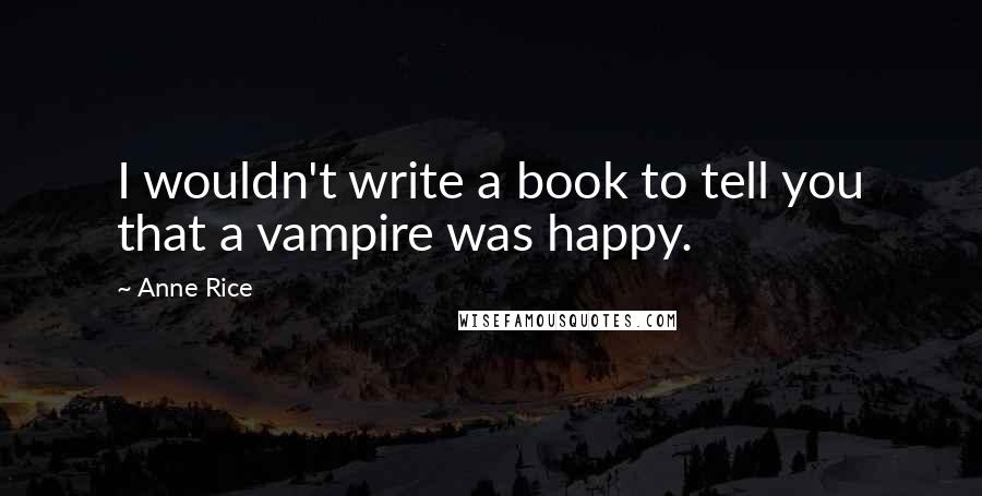 Anne Rice Quotes: I wouldn't write a book to tell you that a vampire was happy.