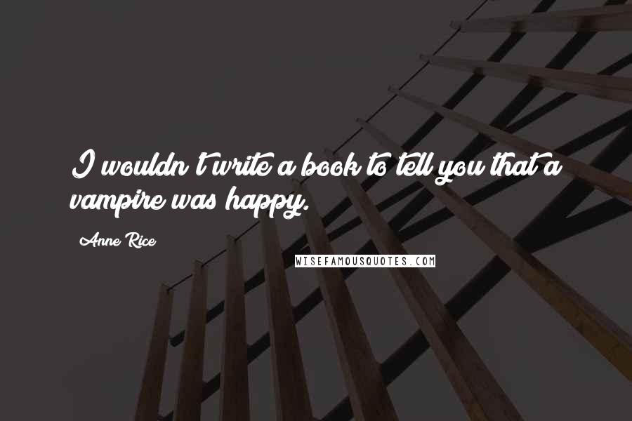 Anne Rice Quotes: I wouldn't write a book to tell you that a vampire was happy.