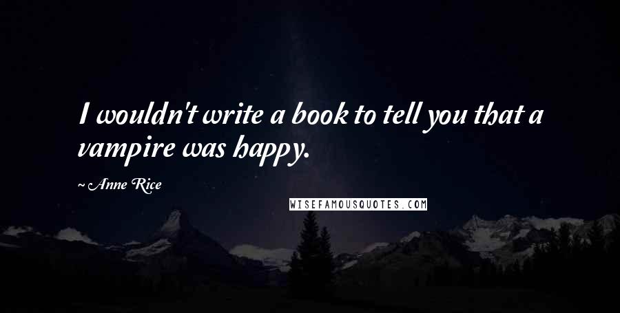 Anne Rice Quotes: I wouldn't write a book to tell you that a vampire was happy.