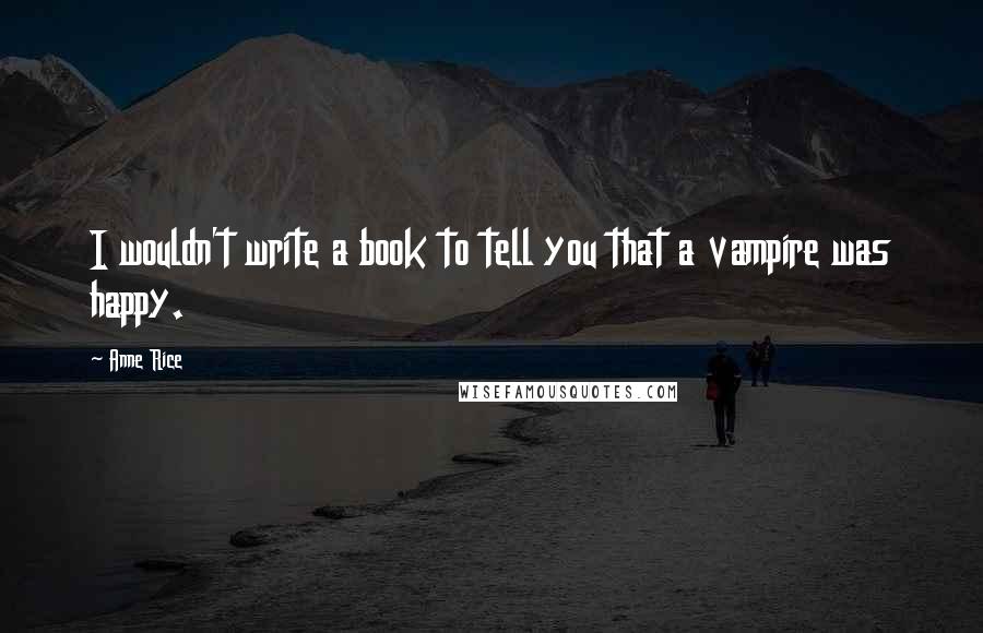 Anne Rice Quotes: I wouldn't write a book to tell you that a vampire was happy.