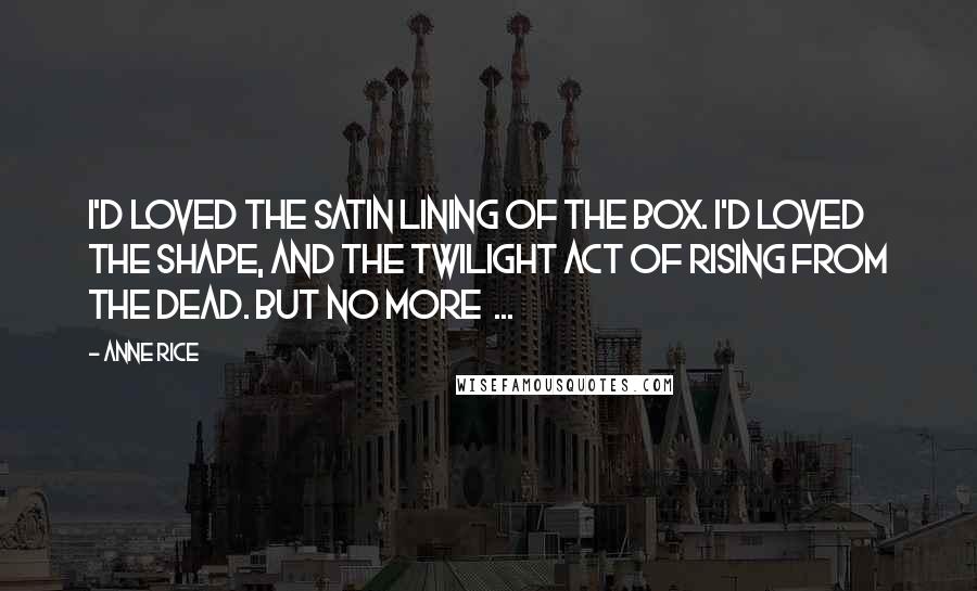Anne Rice Quotes: I'd loved the satin lining of the box. I'd loved the shape, and the twilight act of rising from the dead. But no more  ...
