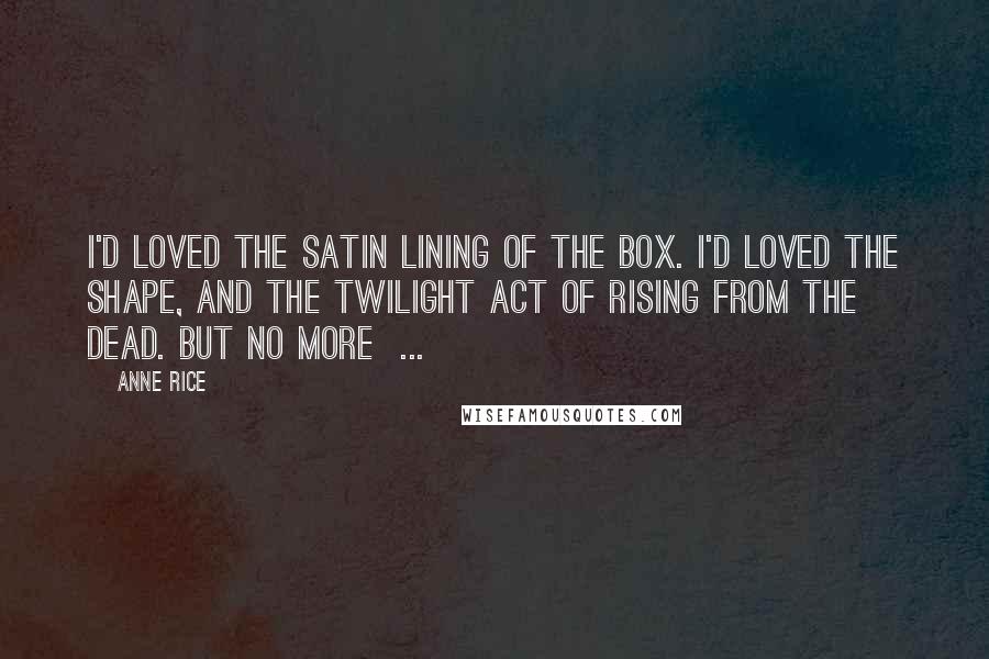 Anne Rice Quotes: I'd loved the satin lining of the box. I'd loved the shape, and the twilight act of rising from the dead. But no more  ...