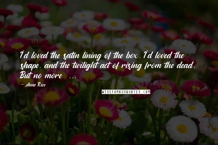 Anne Rice Quotes: I'd loved the satin lining of the box. I'd loved the shape, and the twilight act of rising from the dead. But no more  ...