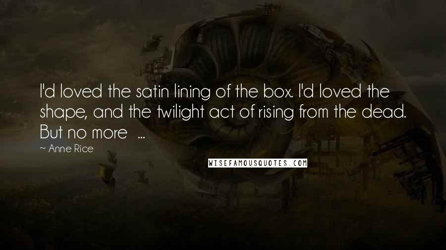 Anne Rice Quotes: I'd loved the satin lining of the box. I'd loved the shape, and the twilight act of rising from the dead. But no more  ...