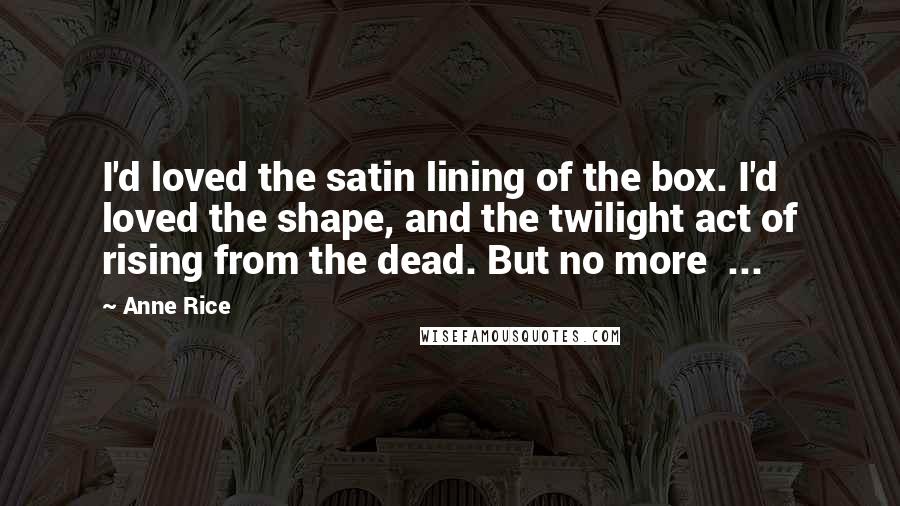 Anne Rice Quotes: I'd loved the satin lining of the box. I'd loved the shape, and the twilight act of rising from the dead. But no more  ...