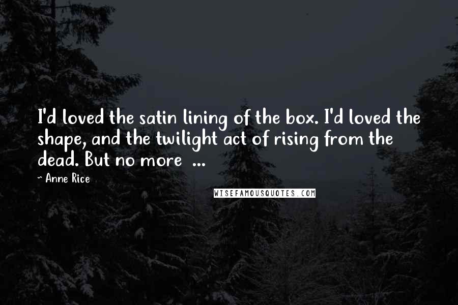Anne Rice Quotes: I'd loved the satin lining of the box. I'd loved the shape, and the twilight act of rising from the dead. But no more  ...