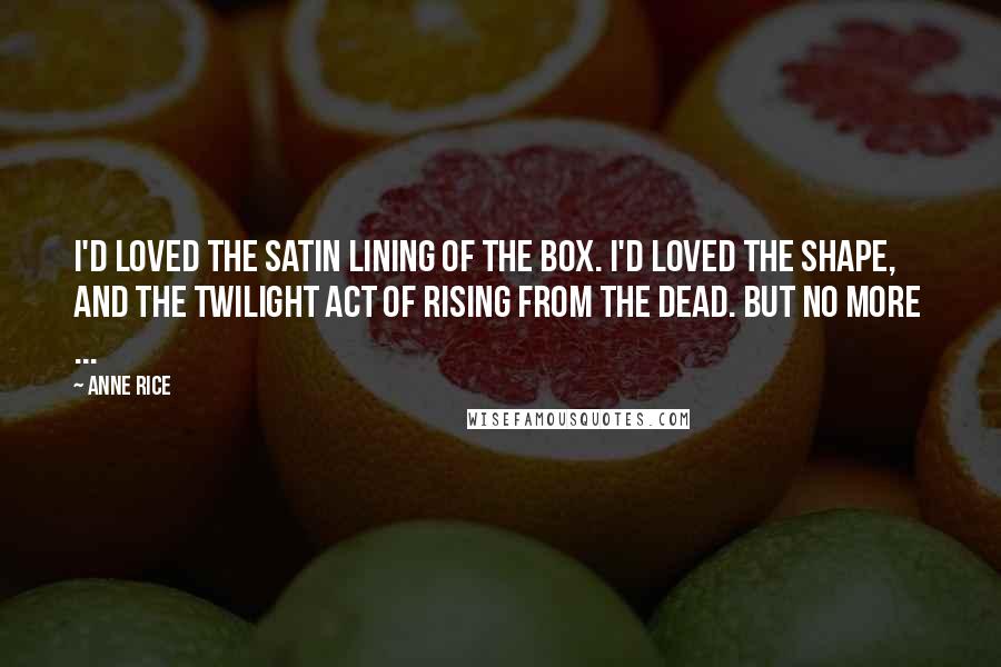 Anne Rice Quotes: I'd loved the satin lining of the box. I'd loved the shape, and the twilight act of rising from the dead. But no more  ...
