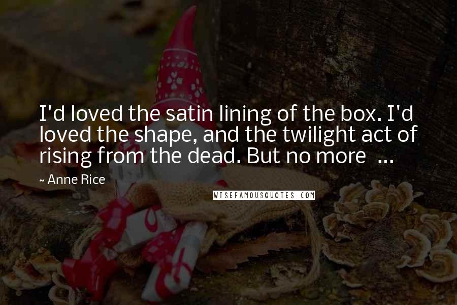 Anne Rice Quotes: I'd loved the satin lining of the box. I'd loved the shape, and the twilight act of rising from the dead. But no more  ...