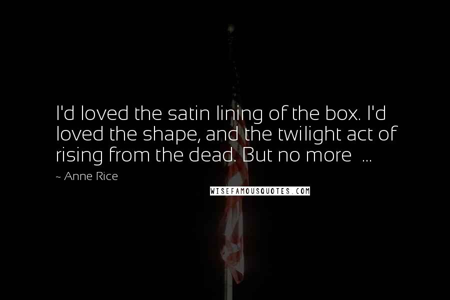 Anne Rice Quotes: I'd loved the satin lining of the box. I'd loved the shape, and the twilight act of rising from the dead. But no more  ...