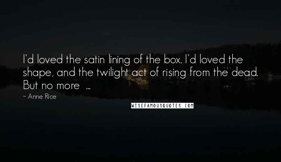 Anne Rice Quotes: I'd loved the satin lining of the box. I'd loved the shape, and the twilight act of rising from the dead. But no more  ...