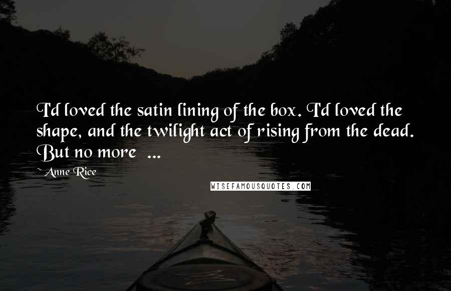 Anne Rice Quotes: I'd loved the satin lining of the box. I'd loved the shape, and the twilight act of rising from the dead. But no more  ...