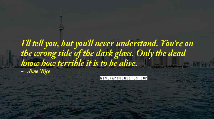Anne Rice Quotes: I'll tell you, but you'll never understand. You're on the wrong side of the dark glass. Only the dead know how terrible it is to be alive.