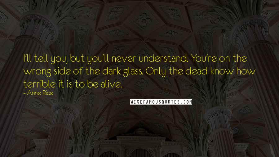 Anne Rice Quotes: I'll tell you, but you'll never understand. You're on the wrong side of the dark glass. Only the dead know how terrible it is to be alive.