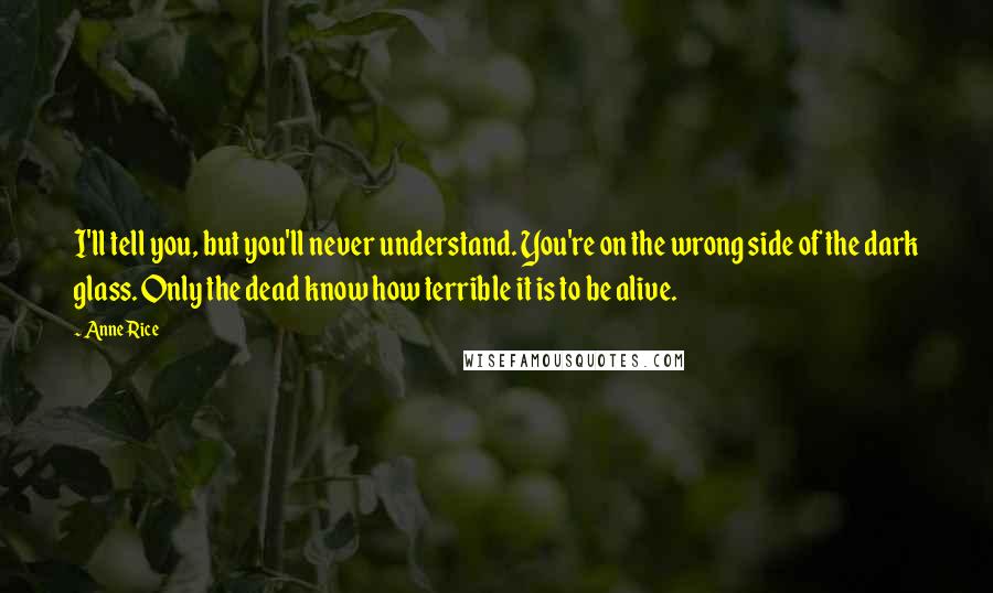 Anne Rice Quotes: I'll tell you, but you'll never understand. You're on the wrong side of the dark glass. Only the dead know how terrible it is to be alive.