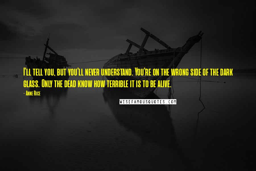 Anne Rice Quotes: I'll tell you, but you'll never understand. You're on the wrong side of the dark glass. Only the dead know how terrible it is to be alive.