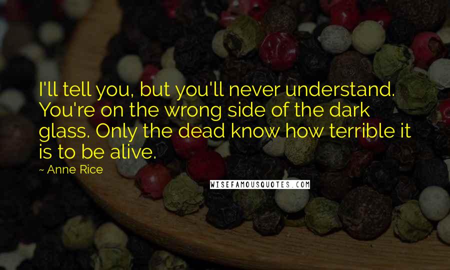 Anne Rice Quotes: I'll tell you, but you'll never understand. You're on the wrong side of the dark glass. Only the dead know how terrible it is to be alive.