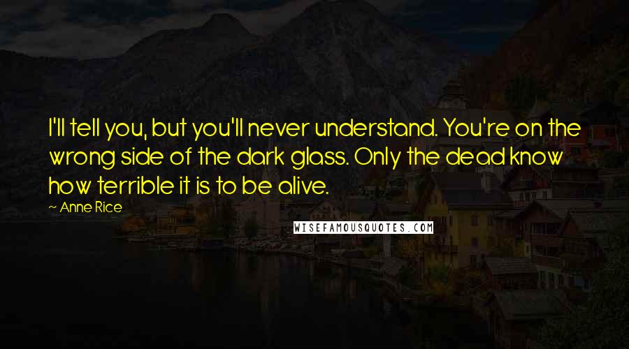 Anne Rice Quotes: I'll tell you, but you'll never understand. You're on the wrong side of the dark glass. Only the dead know how terrible it is to be alive.