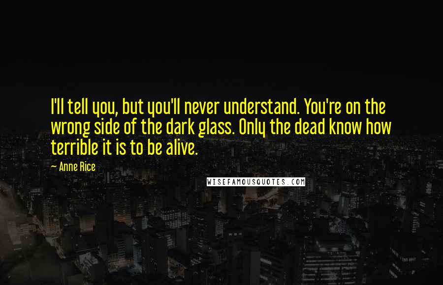 Anne Rice Quotes: I'll tell you, but you'll never understand. You're on the wrong side of the dark glass. Only the dead know how terrible it is to be alive.