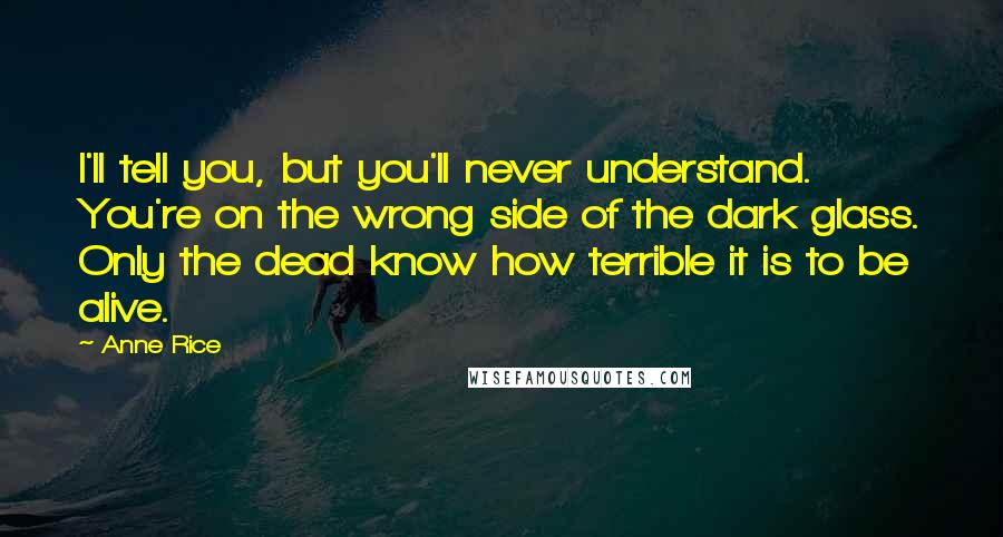 Anne Rice Quotes: I'll tell you, but you'll never understand. You're on the wrong side of the dark glass. Only the dead know how terrible it is to be alive.