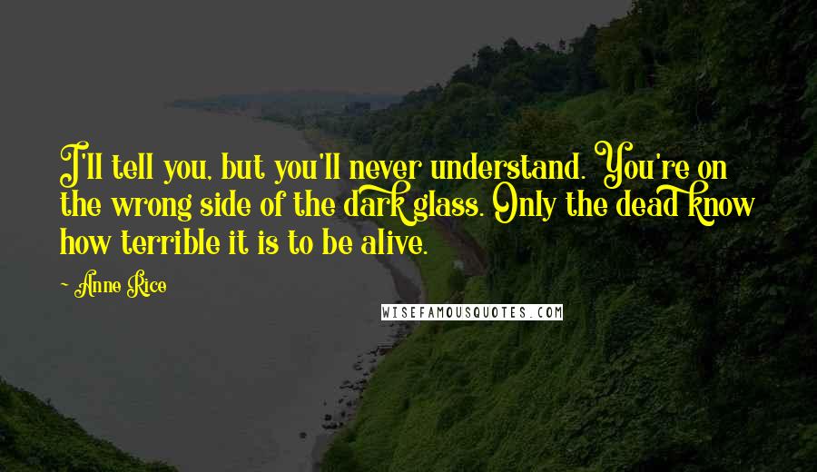 Anne Rice Quotes: I'll tell you, but you'll never understand. You're on the wrong side of the dark glass. Only the dead know how terrible it is to be alive.