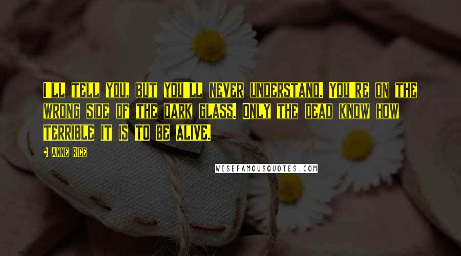Anne Rice Quotes: I'll tell you, but you'll never understand. You're on the wrong side of the dark glass. Only the dead know how terrible it is to be alive.