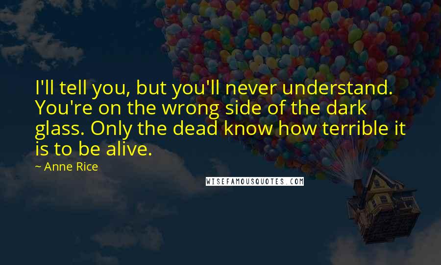 Anne Rice Quotes: I'll tell you, but you'll never understand. You're on the wrong side of the dark glass. Only the dead know how terrible it is to be alive.