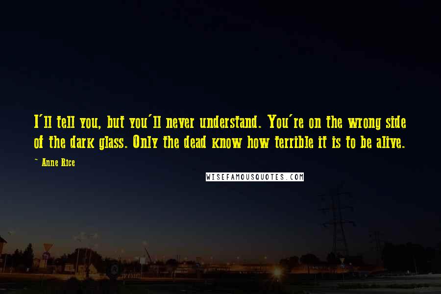 Anne Rice Quotes: I'll tell you, but you'll never understand. You're on the wrong side of the dark glass. Only the dead know how terrible it is to be alive.