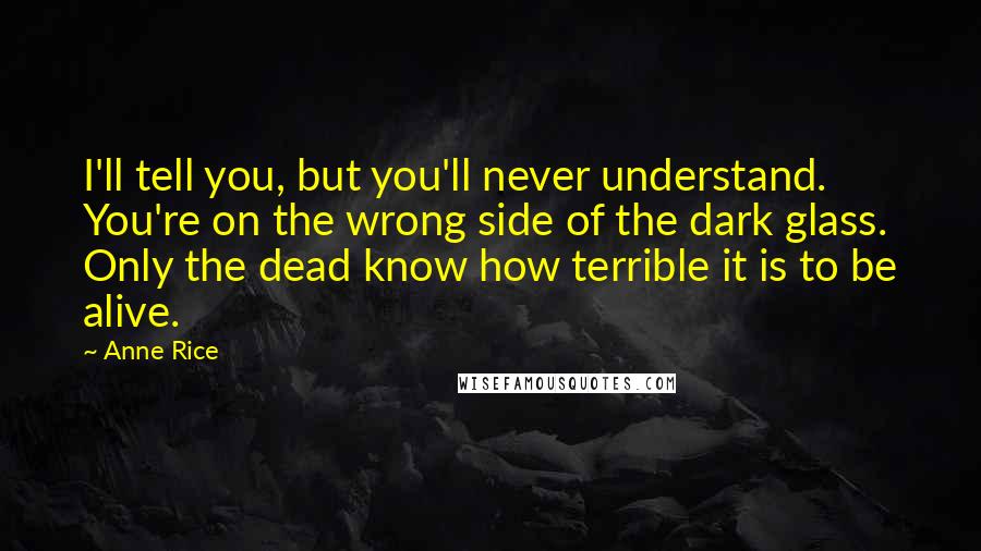 Anne Rice Quotes: I'll tell you, but you'll never understand. You're on the wrong side of the dark glass. Only the dead know how terrible it is to be alive.