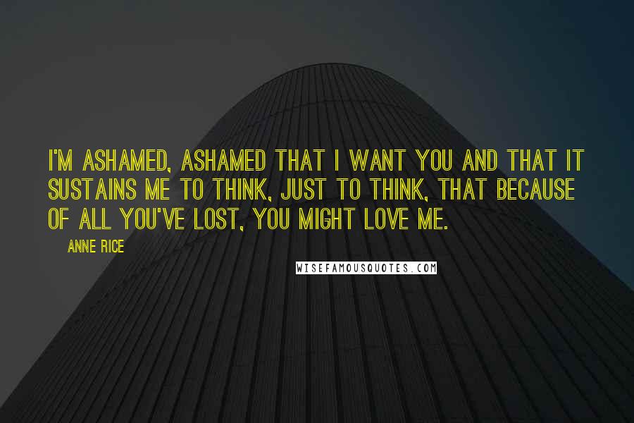 Anne Rice Quotes: I'm ashamed, ashamed that I want you and that it sustains me to think, just to think, that because of all you've lost, you might love me.