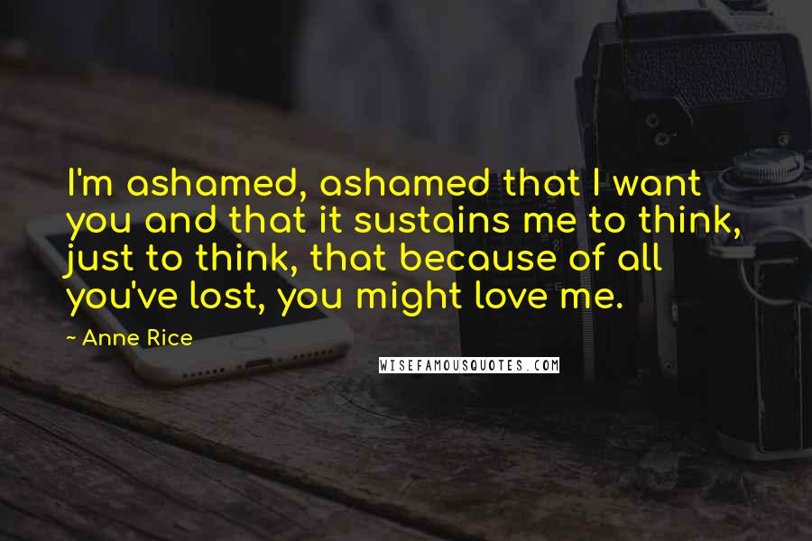 Anne Rice Quotes: I'm ashamed, ashamed that I want you and that it sustains me to think, just to think, that because of all you've lost, you might love me.