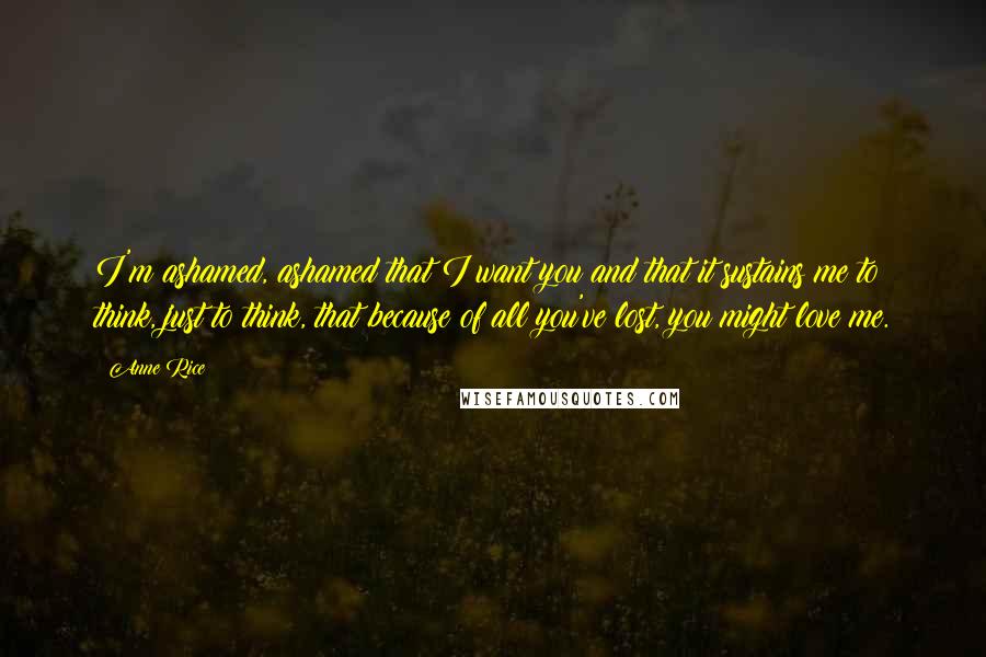 Anne Rice Quotes: I'm ashamed, ashamed that I want you and that it sustains me to think, just to think, that because of all you've lost, you might love me.