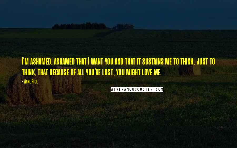 Anne Rice Quotes: I'm ashamed, ashamed that I want you and that it sustains me to think, just to think, that because of all you've lost, you might love me.