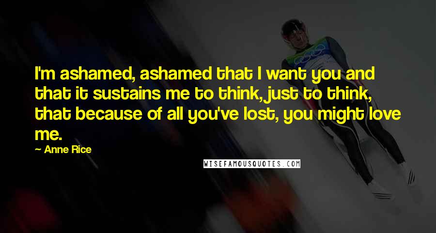 Anne Rice Quotes: I'm ashamed, ashamed that I want you and that it sustains me to think, just to think, that because of all you've lost, you might love me.