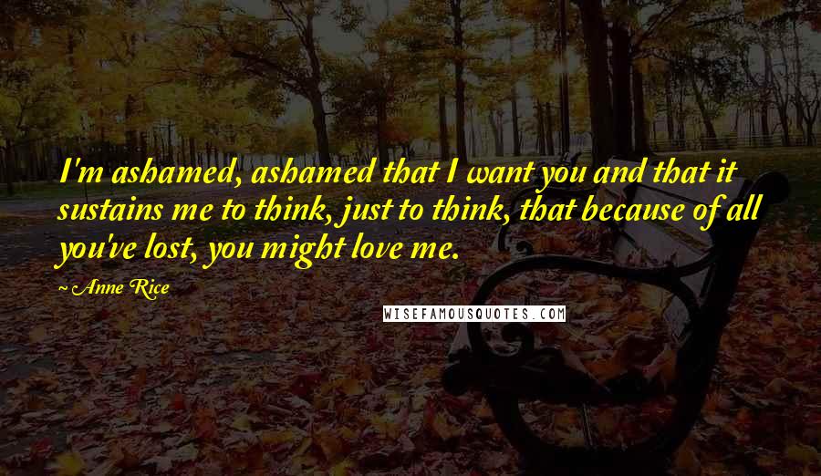 Anne Rice Quotes: I'm ashamed, ashamed that I want you and that it sustains me to think, just to think, that because of all you've lost, you might love me.