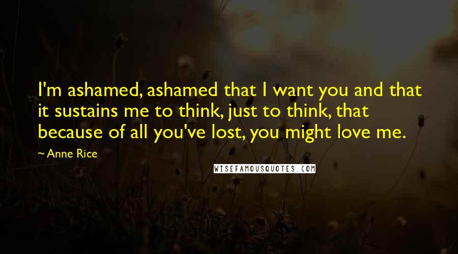 Anne Rice Quotes: I'm ashamed, ashamed that I want you and that it sustains me to think, just to think, that because of all you've lost, you might love me.