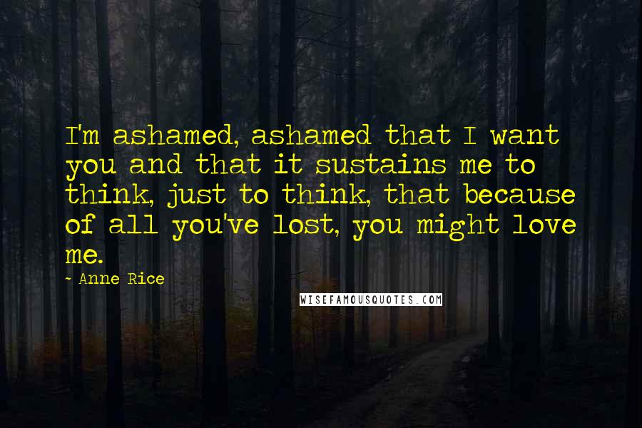 Anne Rice Quotes: I'm ashamed, ashamed that I want you and that it sustains me to think, just to think, that because of all you've lost, you might love me.