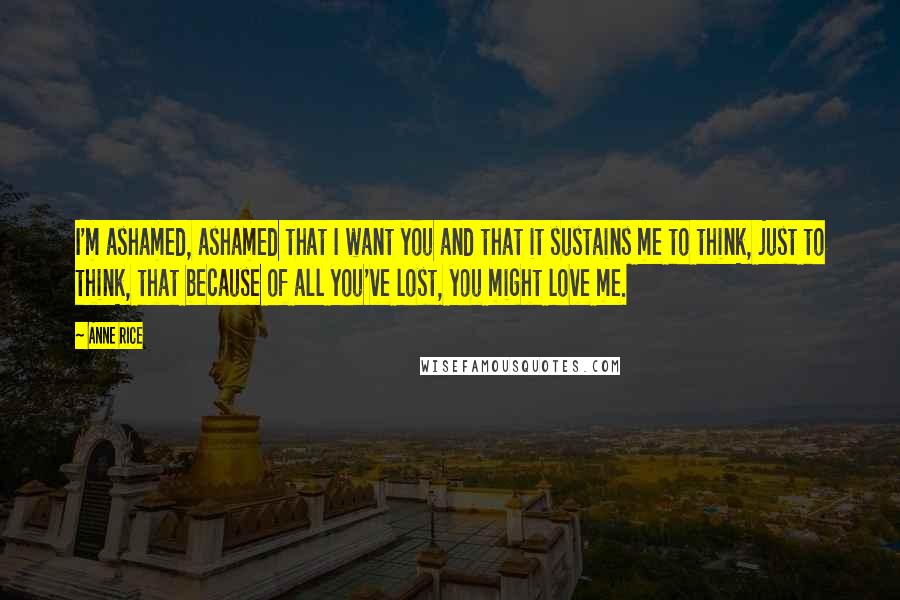 Anne Rice Quotes: I'm ashamed, ashamed that I want you and that it sustains me to think, just to think, that because of all you've lost, you might love me.