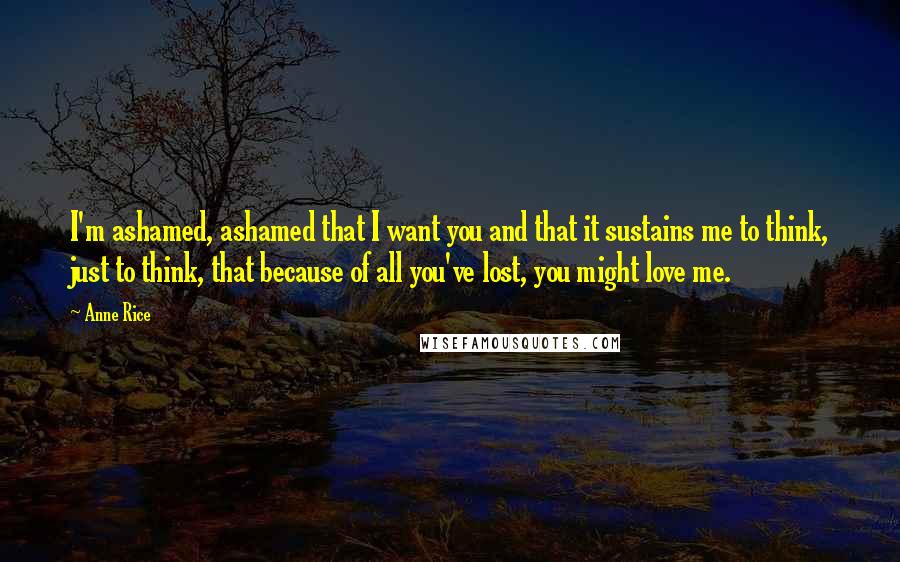 Anne Rice Quotes: I'm ashamed, ashamed that I want you and that it sustains me to think, just to think, that because of all you've lost, you might love me.