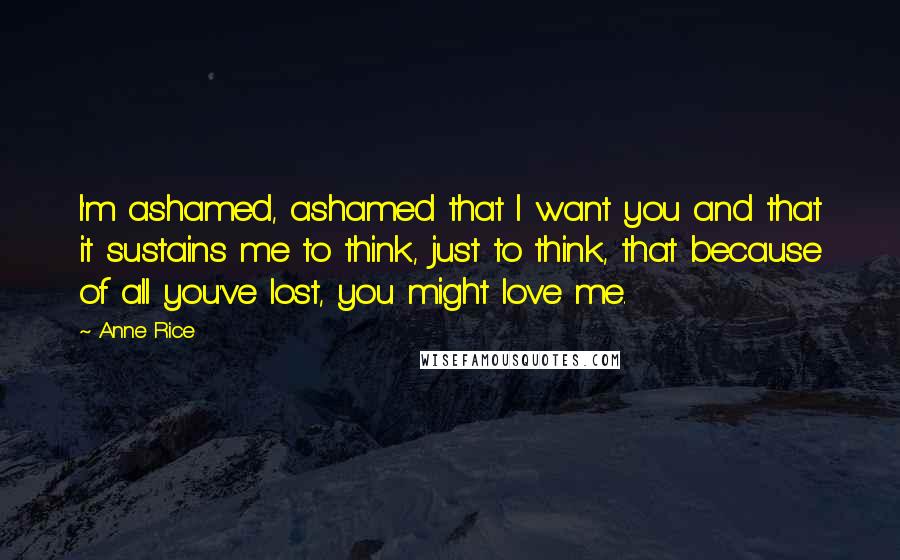 Anne Rice Quotes: I'm ashamed, ashamed that I want you and that it sustains me to think, just to think, that because of all you've lost, you might love me.