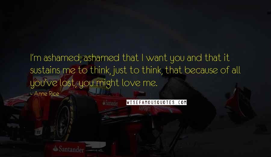 Anne Rice Quotes: I'm ashamed, ashamed that I want you and that it sustains me to think, just to think, that because of all you've lost, you might love me.