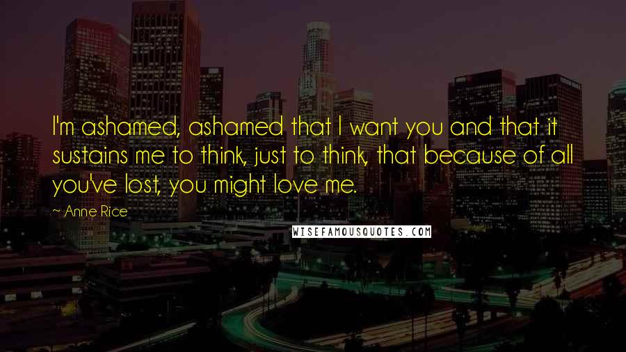 Anne Rice Quotes: I'm ashamed, ashamed that I want you and that it sustains me to think, just to think, that because of all you've lost, you might love me.