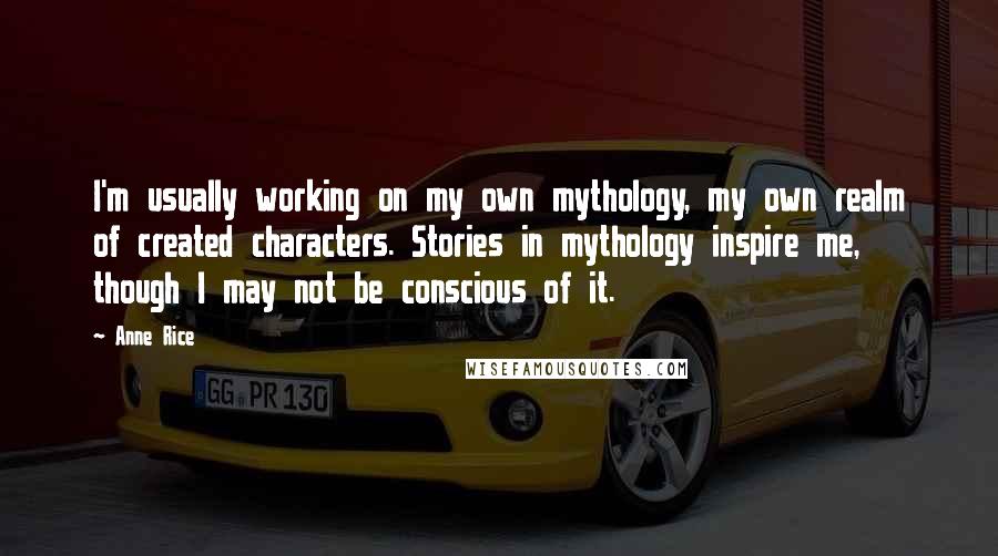 Anne Rice Quotes: I'm usually working on my own mythology, my own realm of created characters. Stories in mythology inspire me, though I may not be conscious of it.