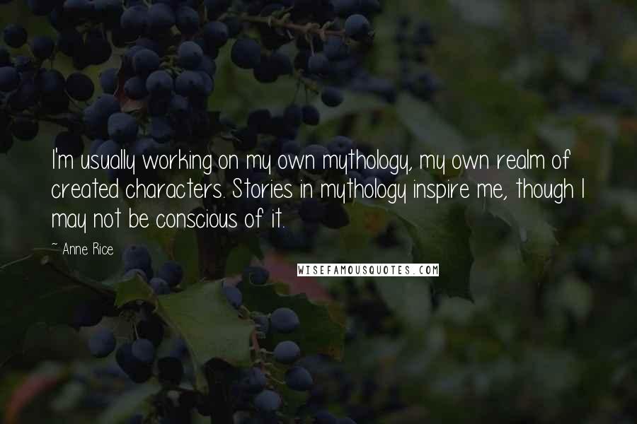 Anne Rice Quotes: I'm usually working on my own mythology, my own realm of created characters. Stories in mythology inspire me, though I may not be conscious of it.