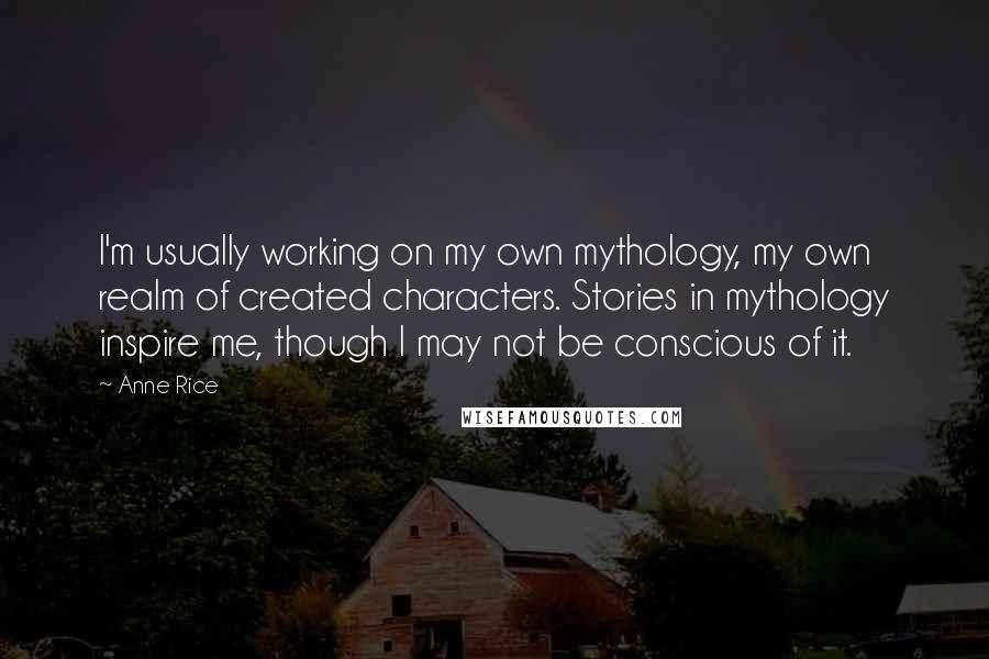 Anne Rice Quotes: I'm usually working on my own mythology, my own realm of created characters. Stories in mythology inspire me, though I may not be conscious of it.
