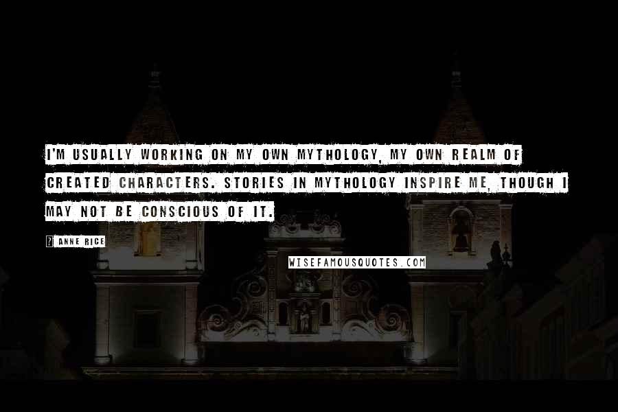 Anne Rice Quotes: I'm usually working on my own mythology, my own realm of created characters. Stories in mythology inspire me, though I may not be conscious of it.