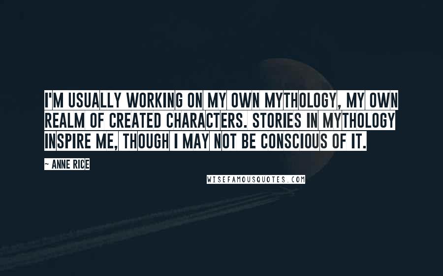 Anne Rice Quotes: I'm usually working on my own mythology, my own realm of created characters. Stories in mythology inspire me, though I may not be conscious of it.